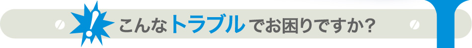 こんなトラブルでお困りですか？